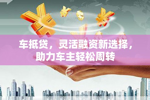 新社车抵贷，灵活融资新选择，助力车主轻松周转