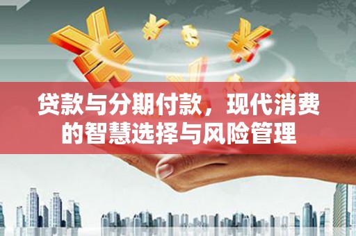 新社贷款与分期付款，现代消费的智慧选择与风险管理
