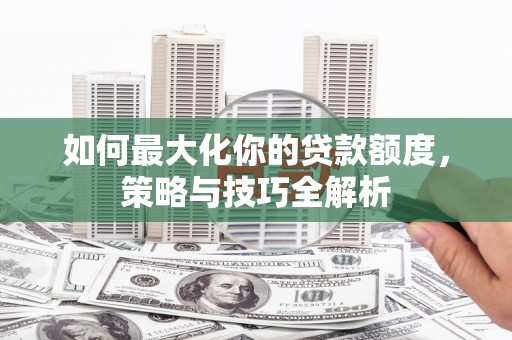 新社如何最大化你的贷款额度，策略与技巧全解析