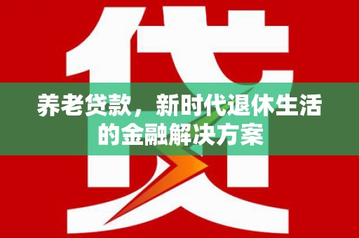 新社养老贷款，新时代退休生活的金融解决方案